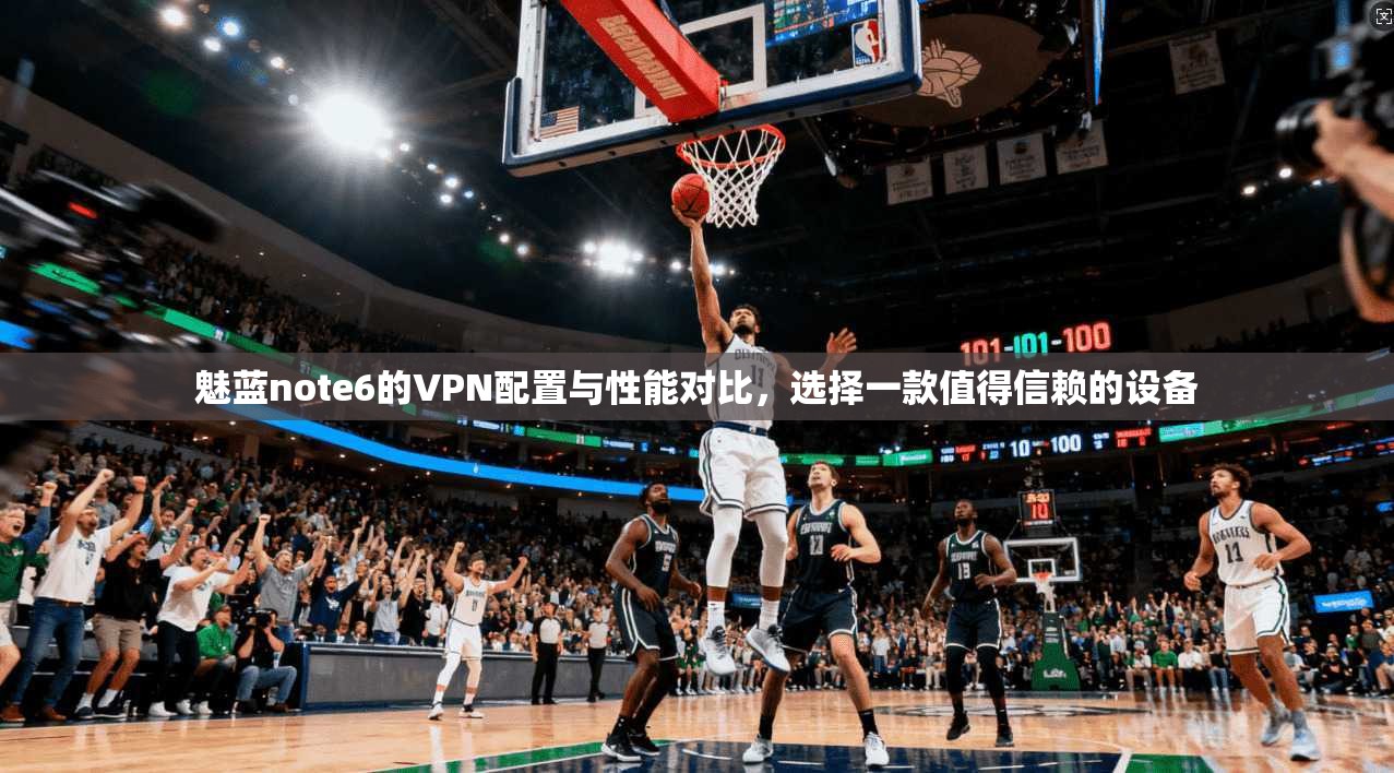 魅蓝note6的VPN配置与性能对比，选择一款值得信赖的设备