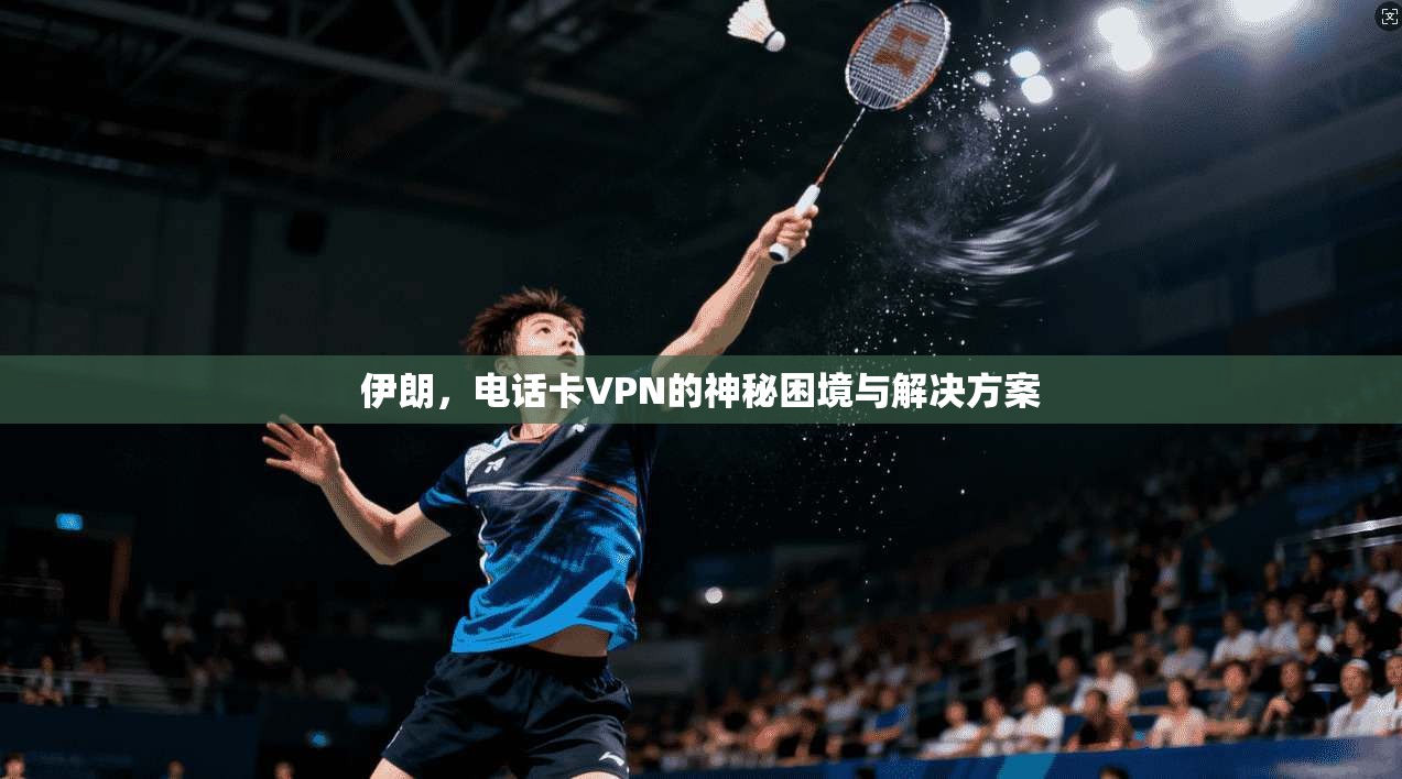 伊朗,电话卡VPN的神秘困境与解决方案