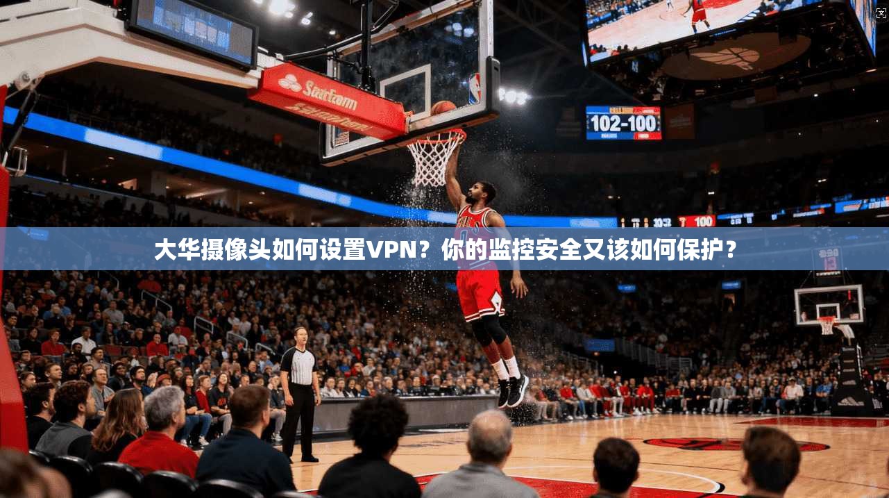 大华摄像头如何设置VPN?你的监控安全又该如何保护?