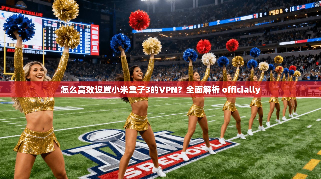 怎么高效设置小米盒子3的VPN？全面解析 officially