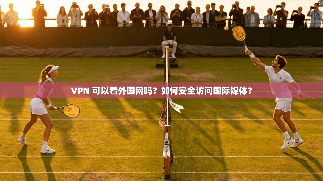 VPN 可以看外国网吗?如何安全访问国际媒体?
