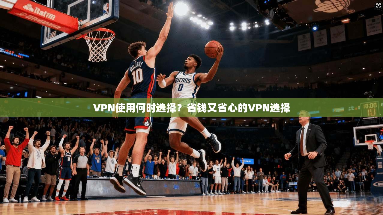 VPN使用何时选择?省钱又省心的VPN选择