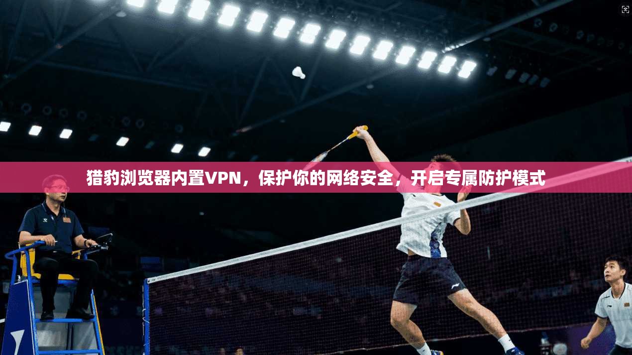 猎豹浏览器内置VPN，保护你的网络安全，开启专属防护模式