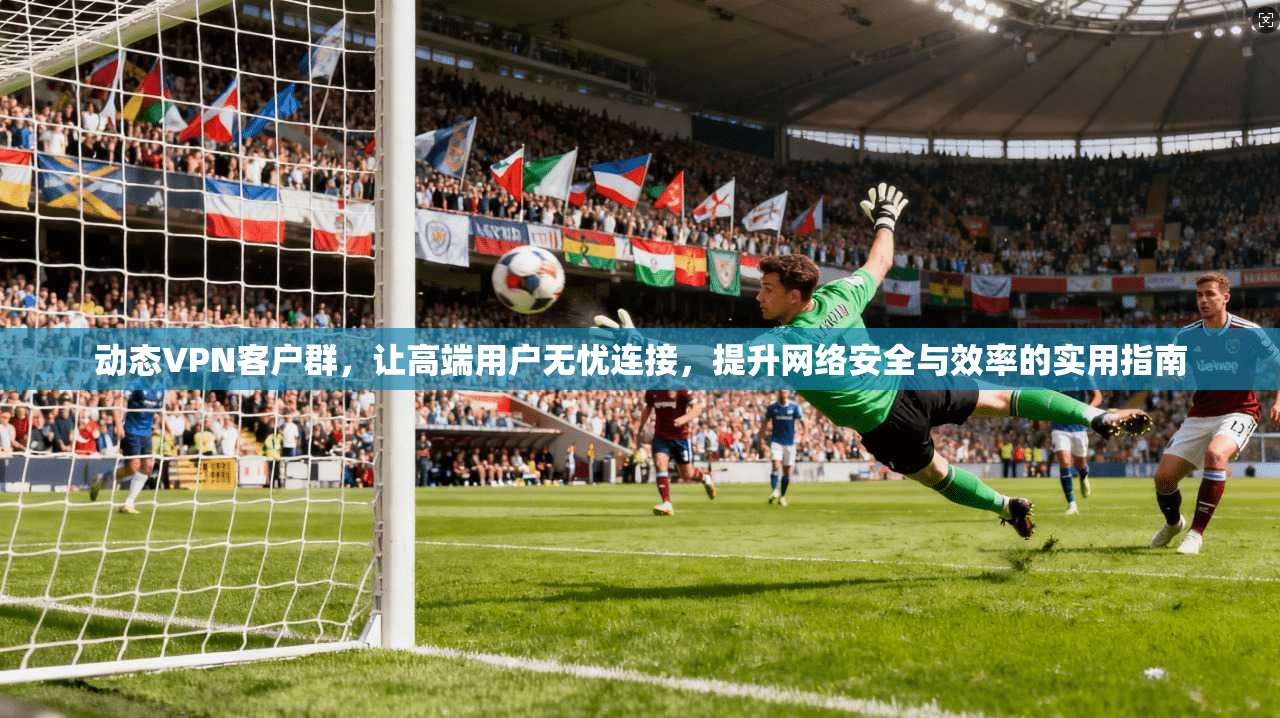 动态VPN客户群,让高端用户无忧连接,提升网络安全与效率的实用指南