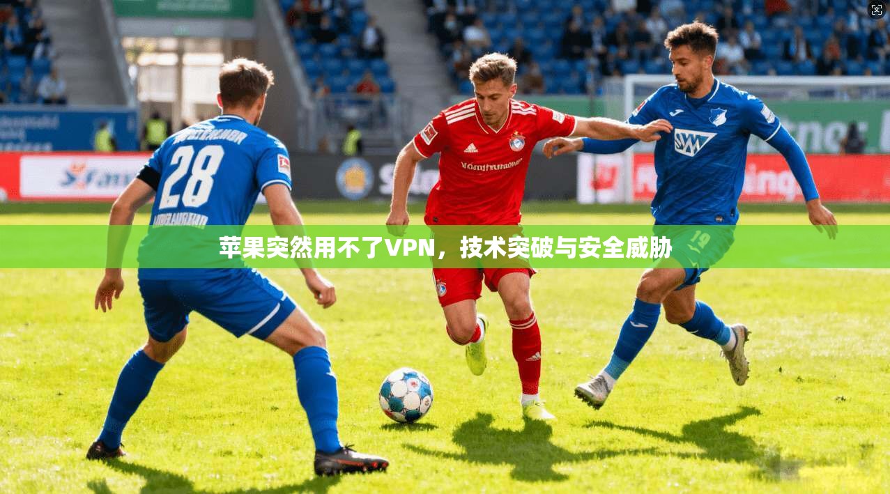 苹果突然用不了VPN，技术突破与安全威胁