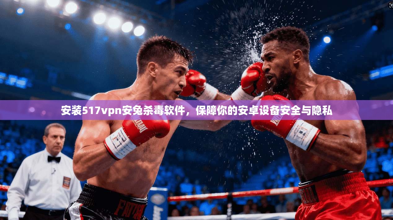 安装517vpn安兔杀毒软件，保障你的安卓设备安全与隐私