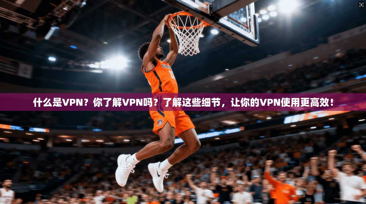 什么是VPN?你了解VPN吗?了解这些细节,让你的VPN使用更高效!