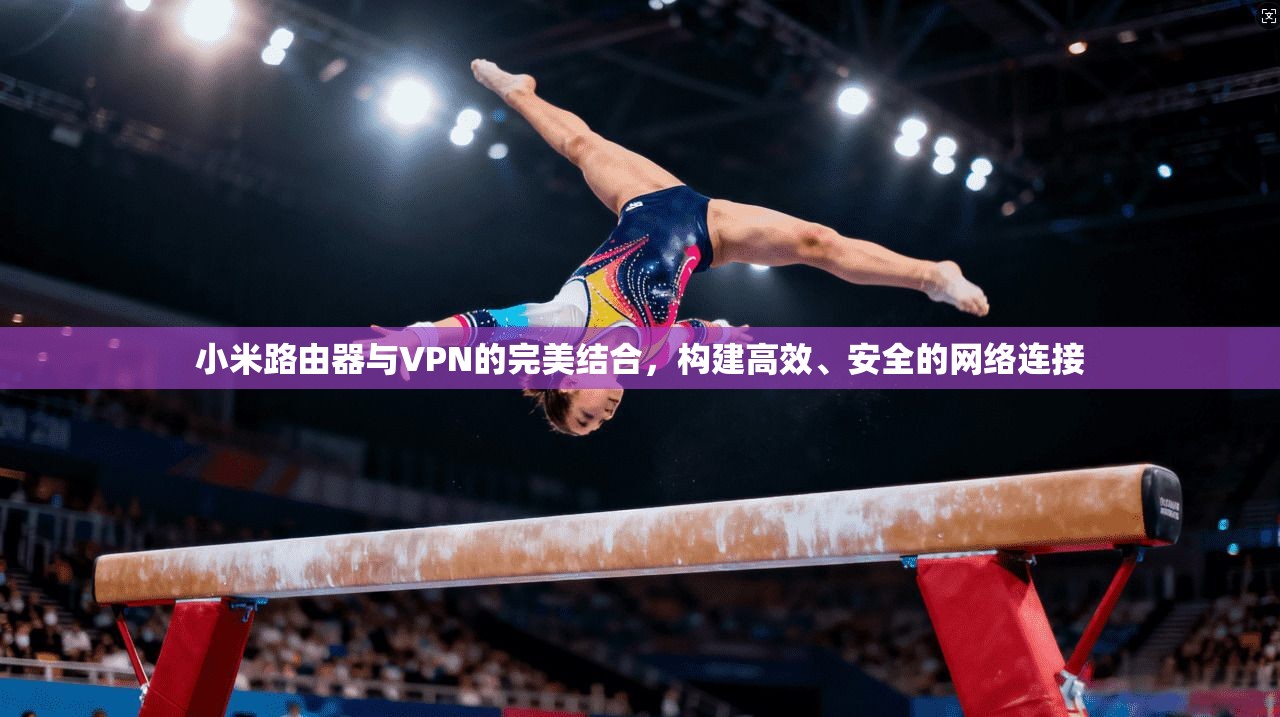小米路由器与VPN的完美结合,构建高效、安全的网络连接