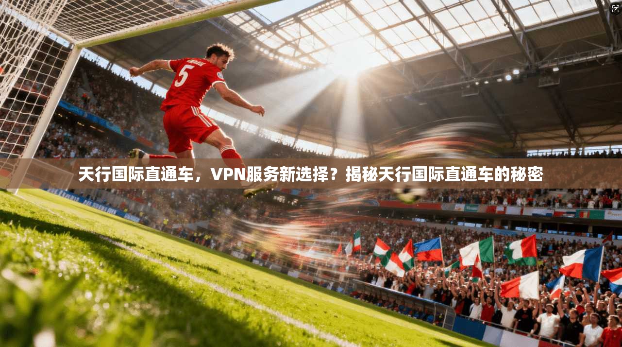 天行国际直通车，VPN服务新选择？揭秘天行国际直通车的秘密