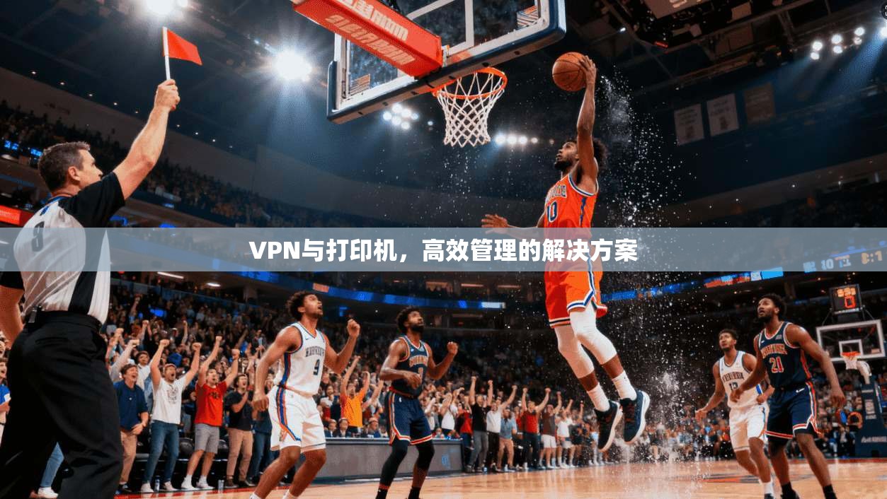 VPN与打印机，高效管理的解决方案