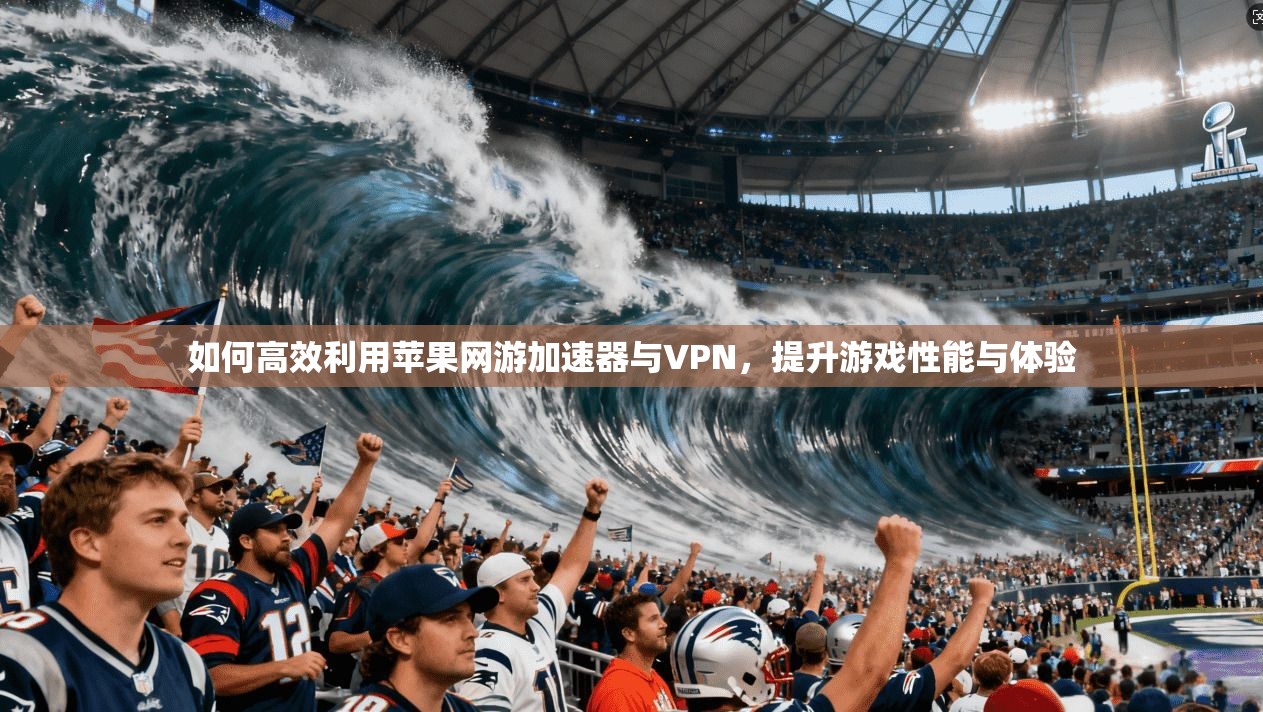 如何高效利用苹果网游加速器与VPN，提升游戏性能与体验