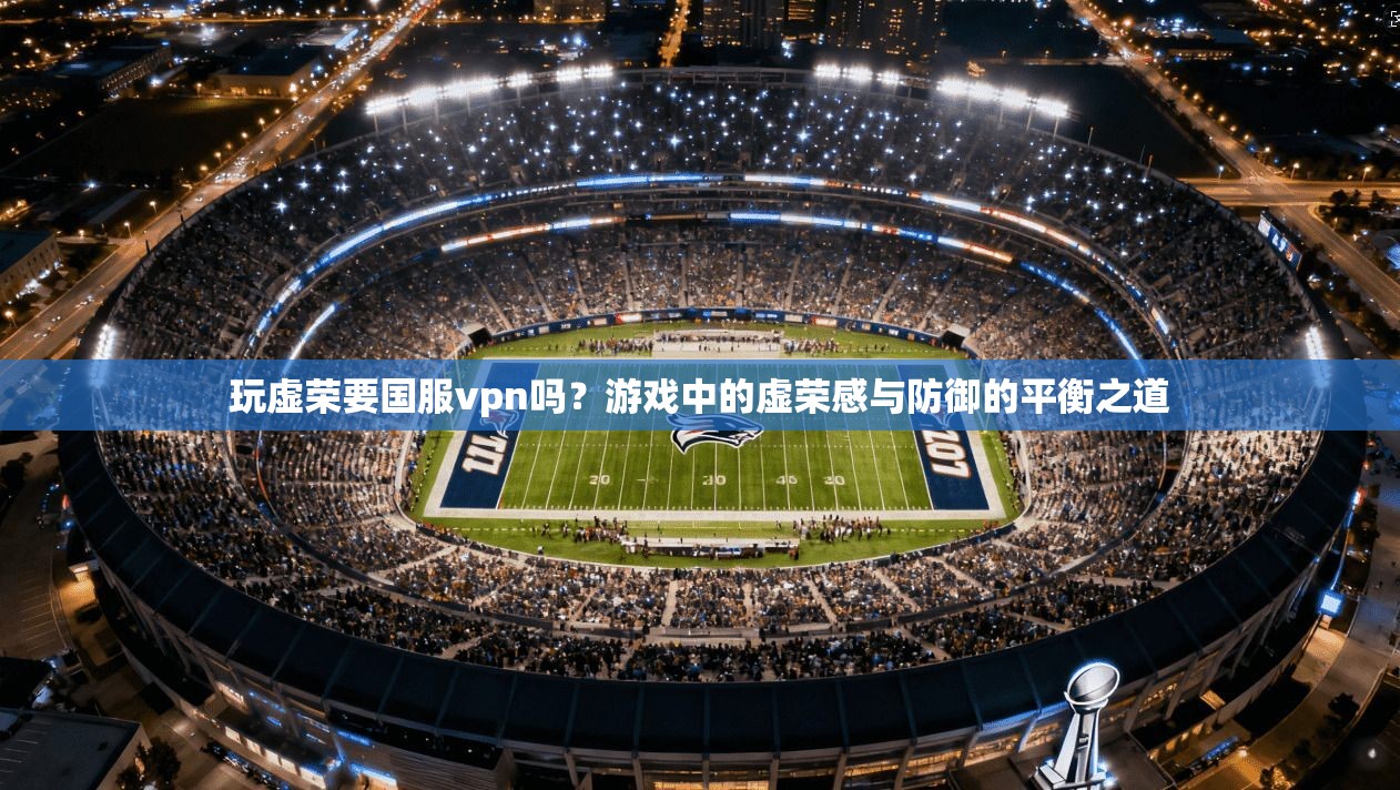 玩虚荣要国服vpn吗?游戏中的虚荣感与防御的平衡之道