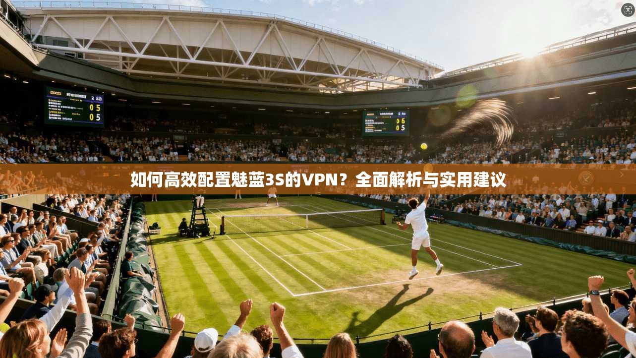 如何高效配置魅蓝3S的VPN？全面解析与实用建议