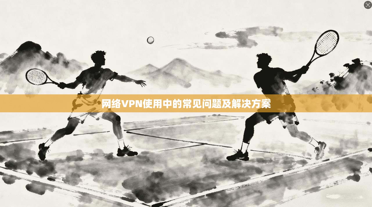 网络VPN使用中的常见问题及解决方案