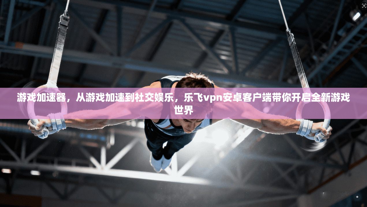 游戏加速器，从游戏加速到社交娱乐，乐飞vpn安卓客户端带你开启全新游戏世界