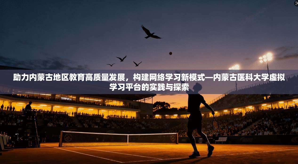 助力内蒙古地区教育高质量发展，构建网络学习新模式—内蒙古医科大学虚拟学习平台的实践与探索
