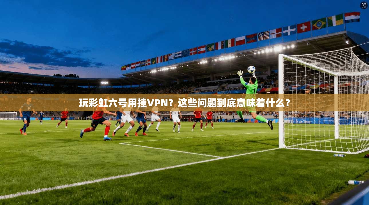 玩彩虹六号用挂VPN？这些问题到底意味着什么？