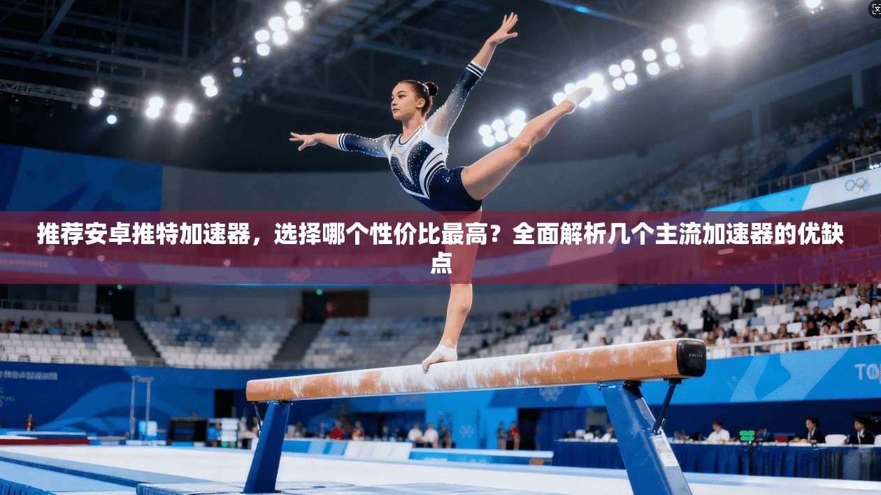 推荐安卓推特加速器，选择哪个性价比最高？全面解析几个主流加速器的优缺点