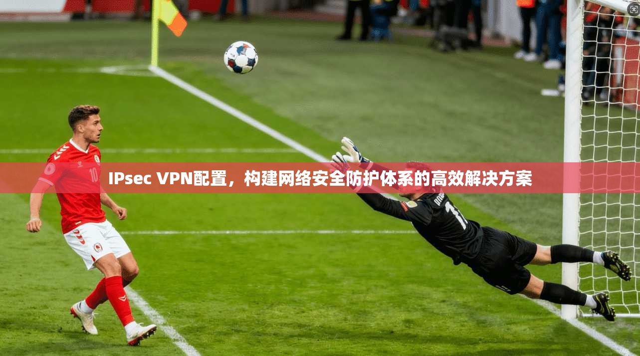 IPsec VPN配置，构建网络安全防护体系的高效解决方案